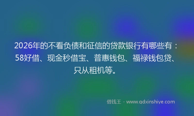 2026年的不看负债和征信的贷款银行有哪些有：58好借、现金秒借宝、普惠钱包、福禄钱包贷、只从租机等。