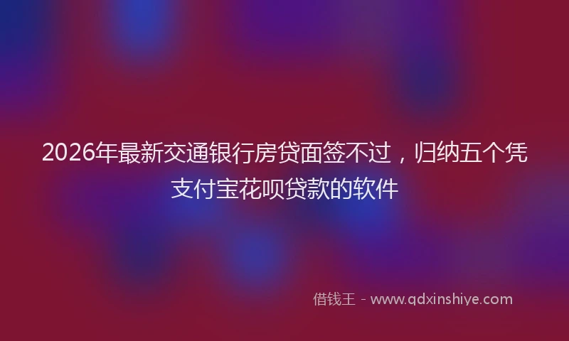 2026年最新交通银行房贷面签不过，归纳五个凭支付宝花呗贷款的软件