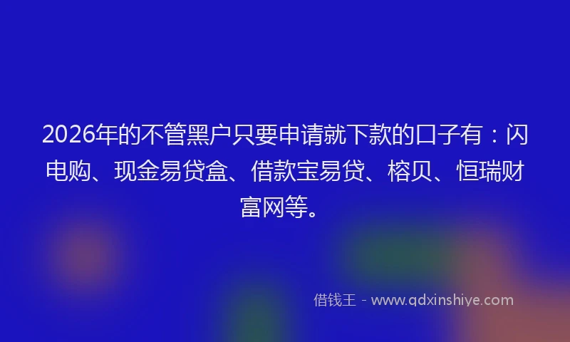2026年的不管黑户只要申请就下款的口子有：闪电购、现金易贷盒、借款宝易贷、榕贝、恒瑞财富网等。