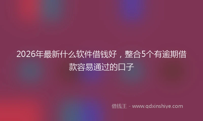 2026年最新什么软件借钱好,整合5个有逾期借款容易通过的口子