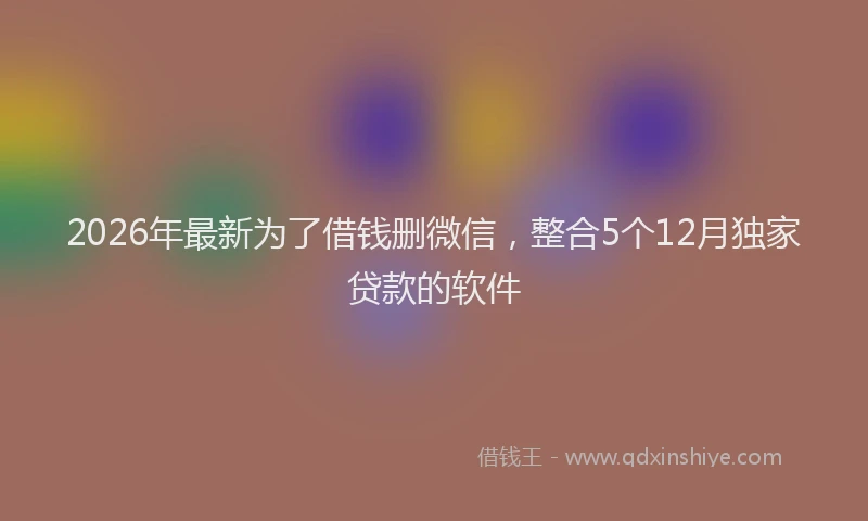 2026年最新为了借钱删微信，整合5个12月独家贷款的软件