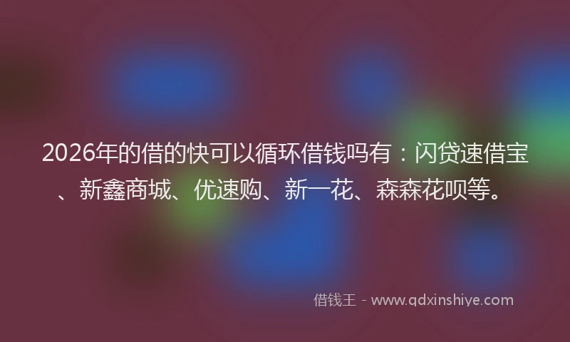 2026年的借的快可以循环借钱吗有:闪贷速借宝、新鑫商城、优速购、新一花、森森花呗等。