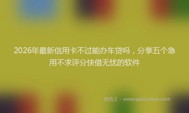 2026年最新信用卡不过能办车贷吗，分享五个急用不求评分快借无忧的软件