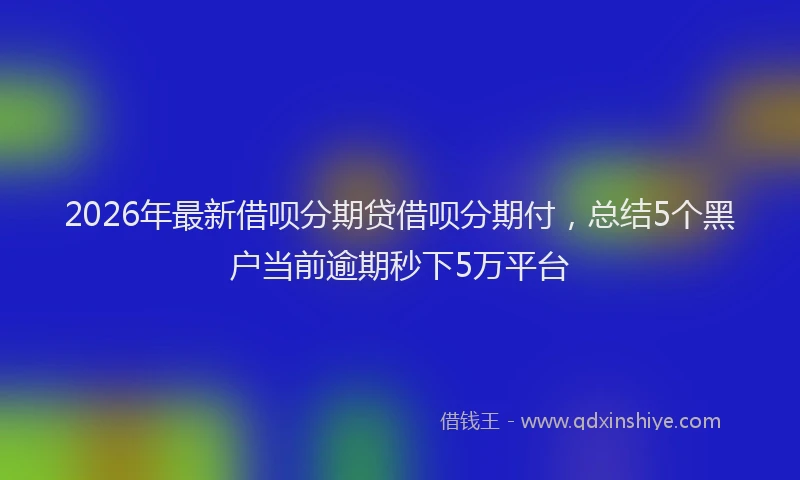 2026年最新借呗分期贷借呗分期付，总结5个黑户当前逾期秒下5万平台