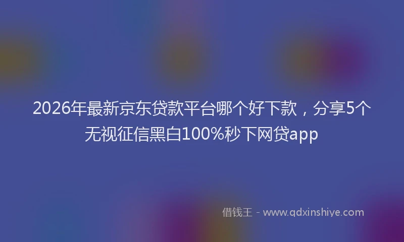 2026年最新京东贷款平台哪个好下款,分享5个无视征信黑白100%秒下网贷app