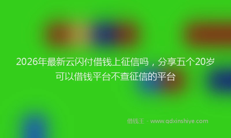 2026年最新云闪付借钱上征信吗,分享五个20岁可以借钱平台不查征信的平台