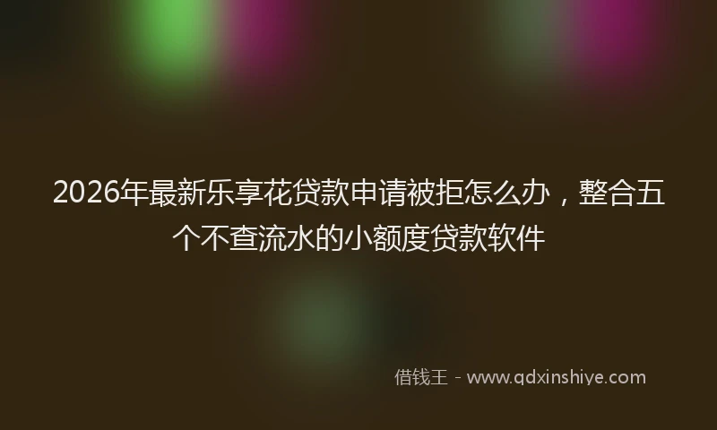 2026年最新乐享花贷款申请被拒怎么办,整合五个不查流水的小额度贷款软件