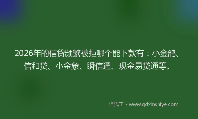 2026年的信贷频繁被拒哪个能下款有：小金鸽、信和贷、小金象、瞬信通、现金易贷通等。
