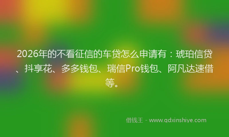 2026年的不看征信的车贷怎么申请有：琥珀信贷、抖享花、多多钱包、瑞信Pro钱包、阿凡达速借等。