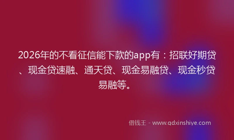 2026年的不看征信能下款的app有：招联好期贷、现金贷速融、通天贷、现金易融贷、现金秒贷易融等。