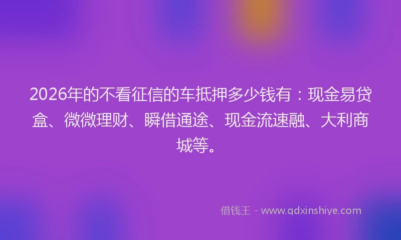 2026年的不看征信的车抵押多少钱有：现金易贷盒、微微理财、瞬借通途、现金流速融、大利商城等。