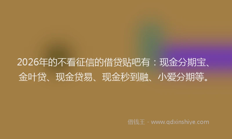 2026年的不看征信的借贷贴吧有：现金分期宝、金叶贷、现金贷易、现金秒到融、小爱分期等。