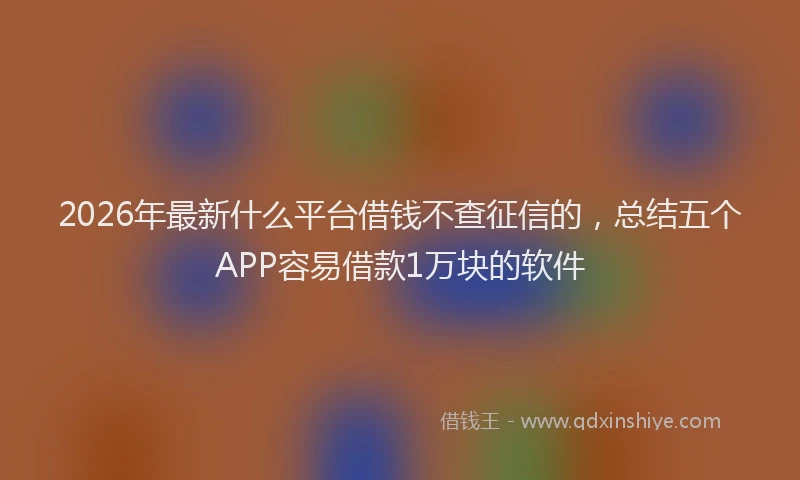2026年最新什么平台借钱不查征信的，总结五个APP容易借款1万块的软件