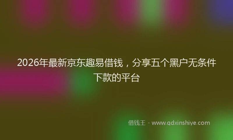 2026年最新京东趣易借钱，分享五个黑户无条件下款的平台