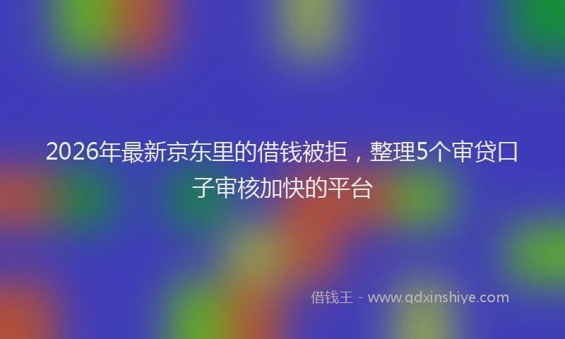 2026年最新京东里的借钱被拒，整理5个审贷口子审核加快的平台