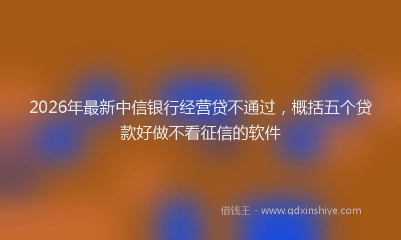 2026年最新中信银行经营贷不通过，概括五个贷款好做不看征信的软件