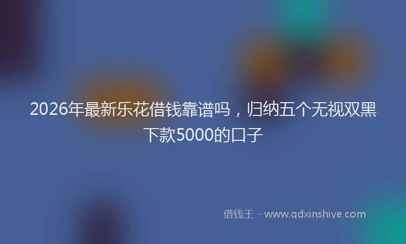 2026年最新乐花借钱靠谱吗，归纳五个无视双黑下款5000的口子