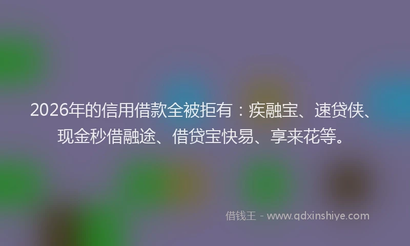 2026年的信用借款全被拒有：疾融宝、速贷侠、现金秒借融途、借贷宝快易、享来花等。