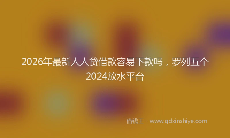 2026年最新人人贷借款容易下款吗,罗列五个2024放水平台