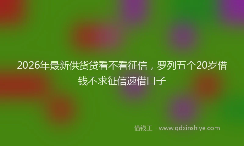 2026年最新供货贷看不看征信，罗列五个20岁借钱不求征信速借口子