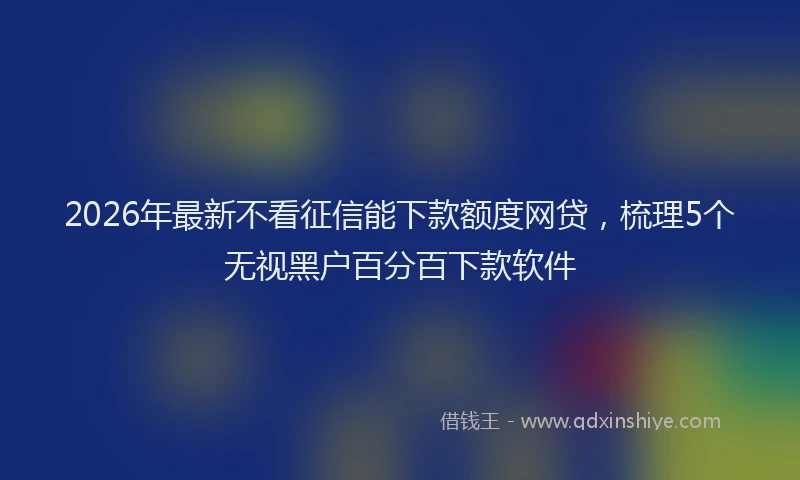 2026年最新不看征信能下款额度网贷，梳理5个无视黑户百分百下款软件