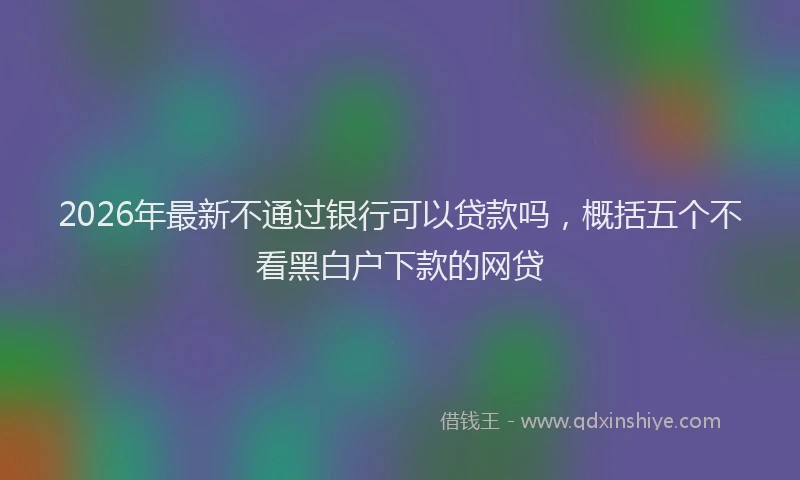 2026年最新不通过银行可以贷款吗,概括五个不看黑白户下款的网贷