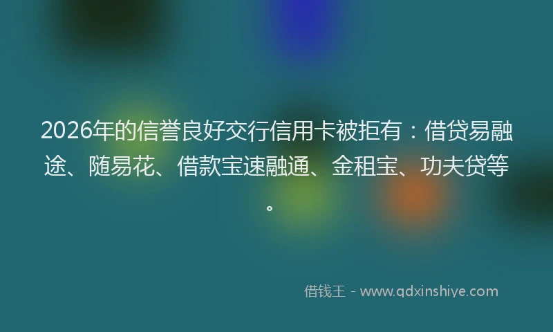 2026年的信誉良好交行信用卡被拒有：借贷易融途、随易花、借款宝速融通、金租宝、功夫贷等。