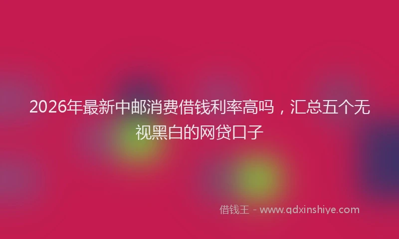2026年最新中邮消费借钱利率高吗，汇总五个无视黑白的网贷口子