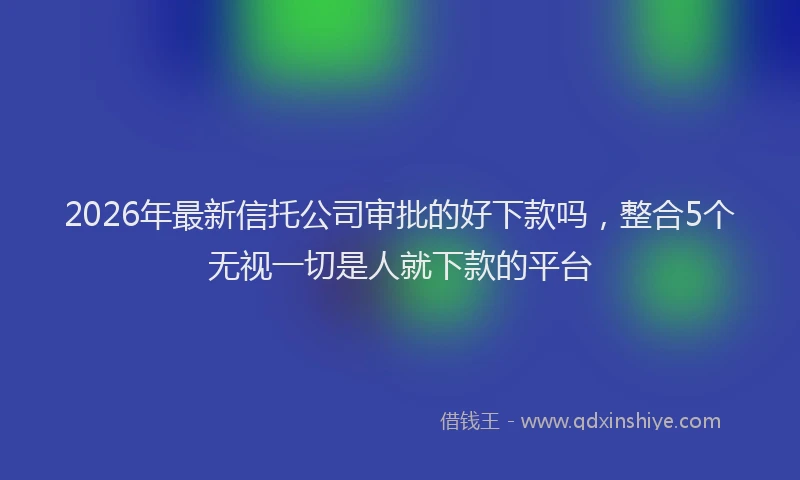 2026年最新信托公司审批的好下款吗，整合5个无视一切是人就下款的平台