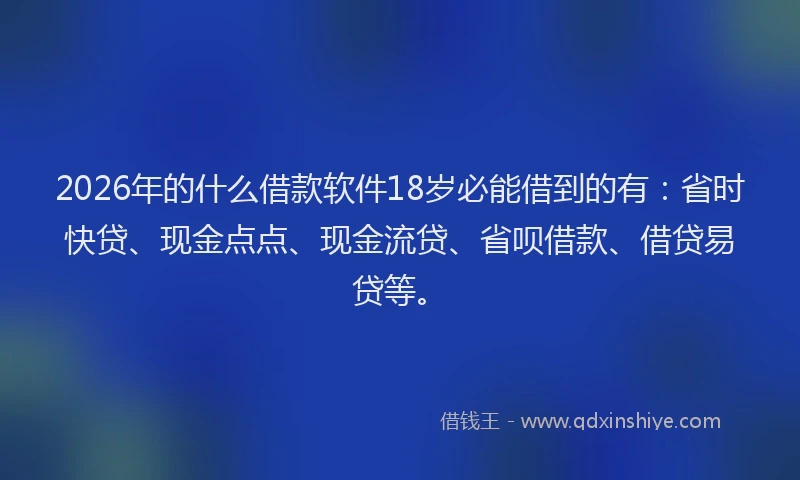 2026年的什么借款软件18岁必能借到的有：省时快贷、现金点点、现金流贷、省呗借款、借贷易贷等。