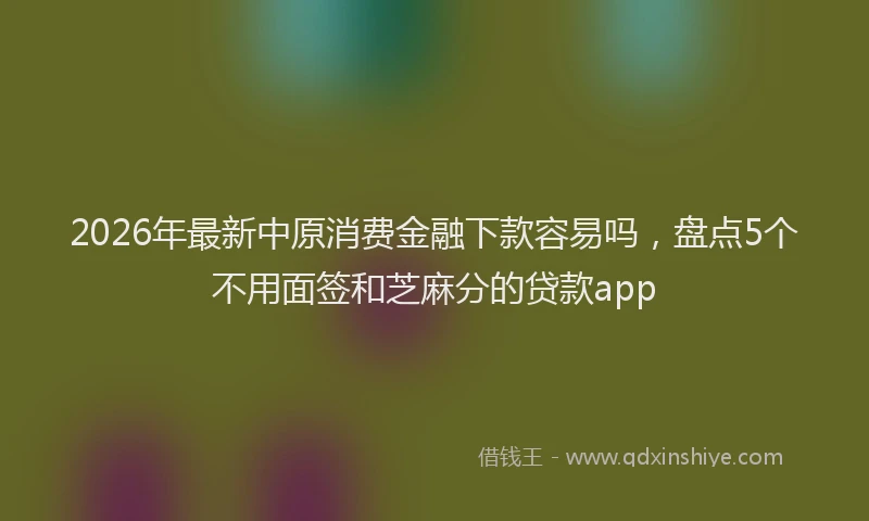 2026年最新中原消费金融下款容易吗，盘点5个不用面签和芝麻分的贷款app