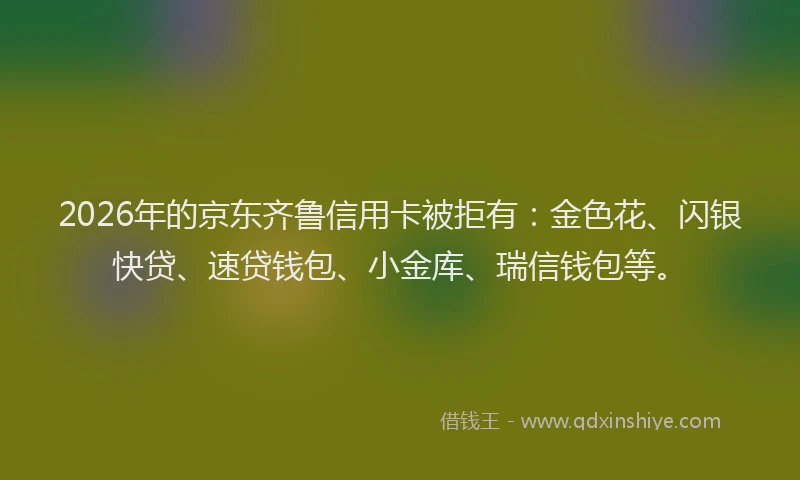 2026年的京东齐鲁信用卡被拒有：金色花、闪银快贷、速贷钱包、小金库、瑞信钱包等。