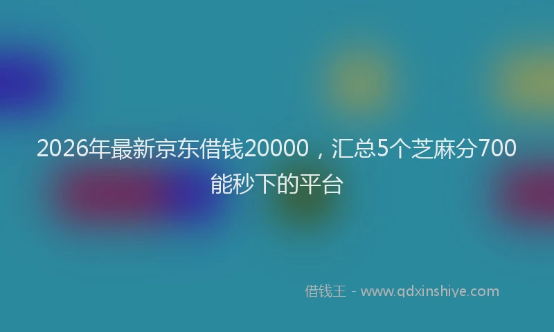 2026年最新京东借钱20000，汇总5个芝麻分700能秒下的平台