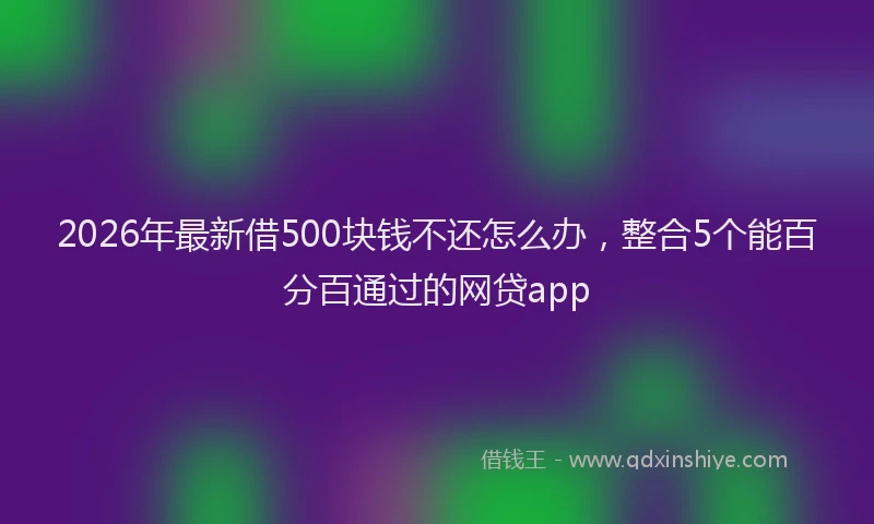 2026年最新借500块钱不还怎么办，整合5个能百分百通过的网贷app