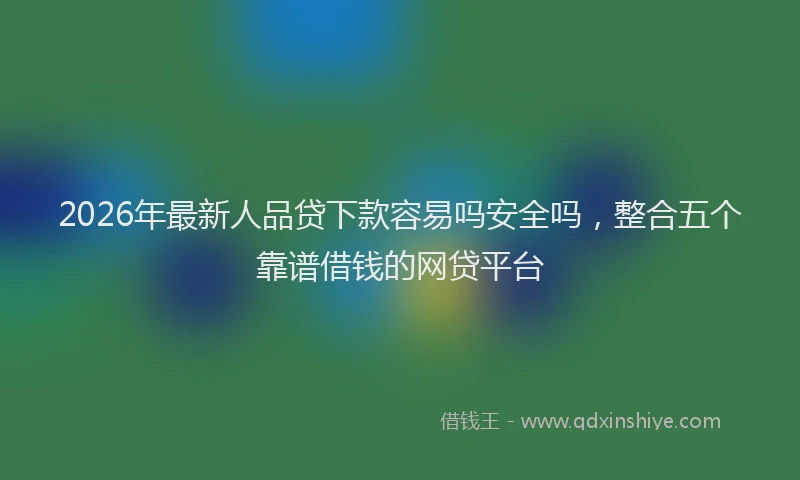 2026年最新人品贷下款容易吗安全吗，整合五个靠谱借钱的网贷平台