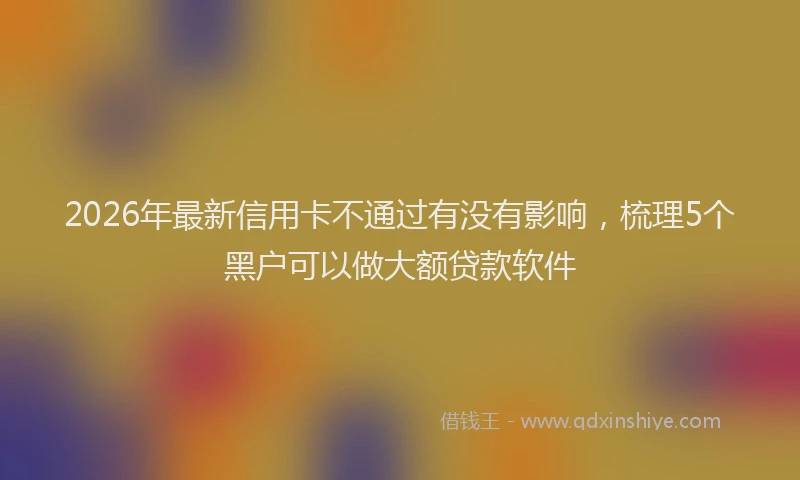 2026年最新信用卡不通过有没有影响,梳理5个黑户可以做大额贷款软件