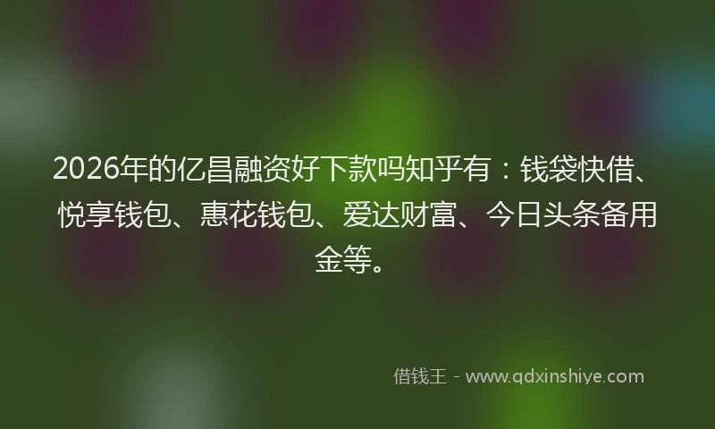 2026年的亿昌融资好下款吗知乎有：钱袋快借、悦享钱包、惠花钱包、爱达财富、今日头条备用金等。