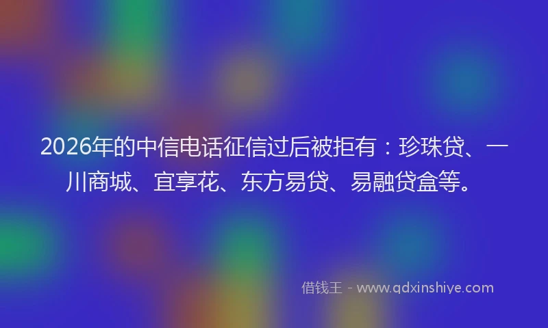 2026年的中信电话征信过后被拒有:珍珠贷、一川商城、宜享花、东方易贷、易融贷盒等。
