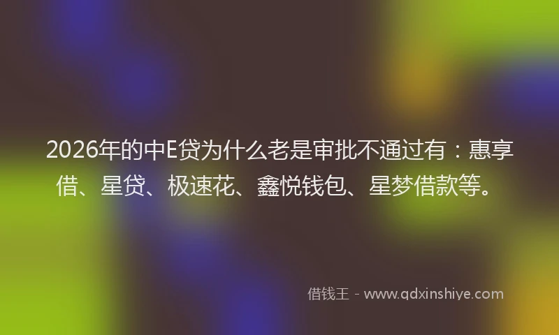 2026年的中E贷为什么老是审批不通过有:惠享借、星贷、极速花、鑫悦钱包、星梦借款等。