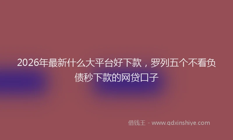 2026年最新什么大平台好下款，罗列五个不看负债秒下款的网贷口子