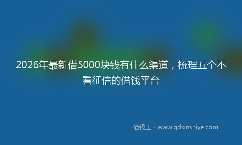 2026年最新借5000块钱有什么渠道，梳理五个不看征信的借钱平台