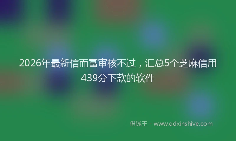 2026年最新信而富审核不过，汇总5个芝麻信用439分下款的软件