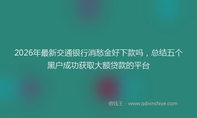 2026年最新交通银行消愁金好下款吗，总结五个黑户成功获取大额贷款的平台