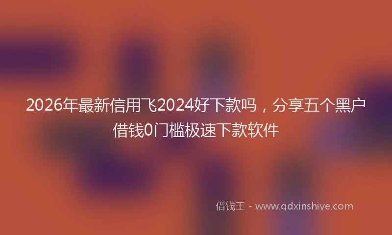 2026年最新信用飞2024好下款吗,分享五个黑户借钱0门槛极速下款软件