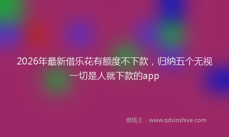 2026年最新借乐花有额度不下款，归纳五个无视一切是人就下款的app