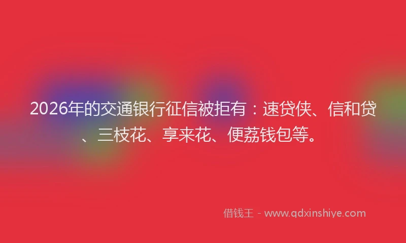 2026年的交通银行征信被拒有：速贷侠、信和贷、三枝花、享来花、便荔钱包等。