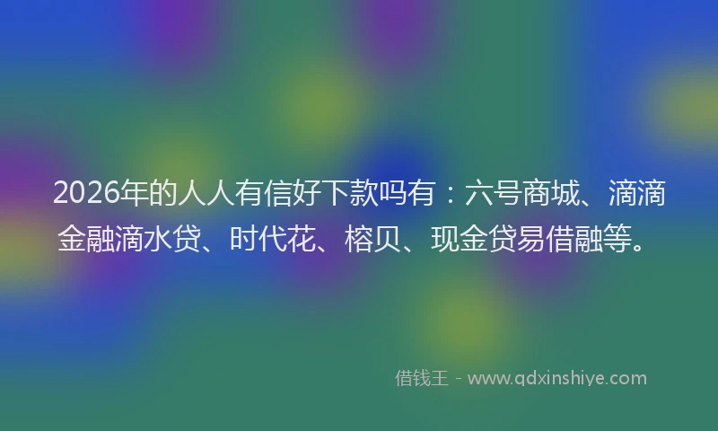2026年的人人有信好下款吗有：六号商城、滴滴金融滴水贷、时代花、榕贝、现金贷易借融等。