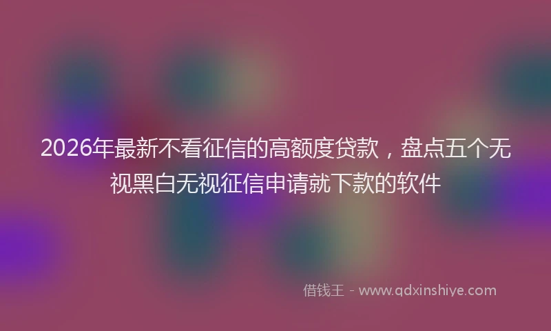 2026年最新不看征信的高额度贷款，盘点五个无视黑白无视征信申请就下款的软件