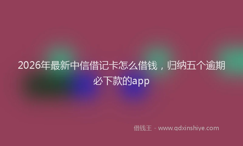 2026年最新中信借记卡怎么借钱，归纳五个逾期必下款的app