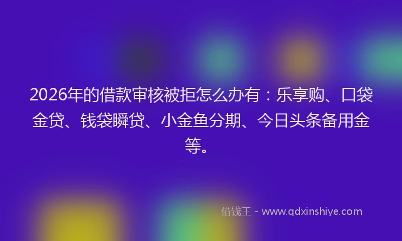 2026年的借款审核被拒怎么办有：乐享购、口袋金贷、钱袋瞬贷、小金鱼分期、今日头条备用金等。